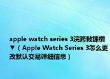 apple watch series 3浣跨敤鏁欑▼（Apple Watch Series 3怎么更改默認(rèn)交易詳細(xì)信息）