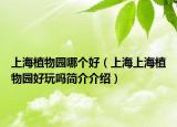 上海植物園哪個好（上海上海植物園好玩嗎簡介介紹）