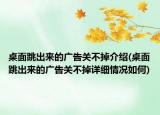 桌面跳出來的廣告關(guān)不掉介紹(桌面跳出來的廣告關(guān)不掉詳細(xì)情況如何)
