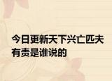 今日更新天下興亡匹夫有責是誰說的