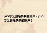ps5怎么刪除多余的賬戶（ps5怎么刪除多余的賬戶）