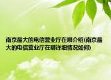 南京最大的電信營業(yè)廳在哪介紹(南京最大的電信營業(yè)廳在哪詳細(xì)情況如何)