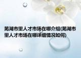 蕪湖市里人才市場(chǎng)在哪介紹(蕪湖市里人才市場(chǎng)在哪詳細(xì)情況如何)