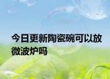 今日更新陶瓷碗可以放微波爐嗎