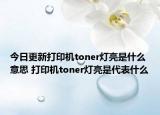 今日更新打印機(jī)toner燈亮是什么意思 打印機(jī)toner燈亮是代表什么