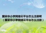國(guó)家中小學(xué)網(wǎng)絡(luò)云平臺(tái)怎么注冊(cè)呢（國(guó)家中小學(xué)網(wǎng)絡(luò)云平臺(tái)怎么注冊(cè)）