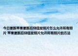 今日更新蘋果更新后微信發(fā)照片怎么允許所有照片 蘋果更新后微信發(fā)照片允許所有照片的方法