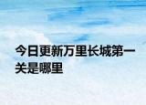 今日更新萬里長(zhǎng)城第一關(guān)是哪里