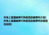 市場上直播翡翠代購是真的翡翠嗎介紹(市場上直播翡翠代購是真的翡翠嗎詳細(xì)情況如何)