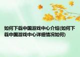 如何下載中國游戲中心介紹(如何下載中國游戲中心詳細情況如何)