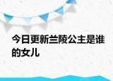 今日更新蘭陵公主是誰(shuí)的女兒