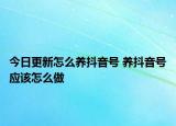 今日更新怎么養(yǎng)抖音號 養(yǎng)抖音號應(yīng)該怎么做