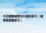 今日更新磁帶可以保存多久（磁帶保質(zhì)期多久）