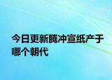 今日更新騰沖宣紙產于哪個朝代