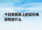 今日更新蔥上的藍(lán)色殘留物是什么