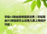 榮耀x1路由器增強(qiáng)版設(shè)置（榮耀路由X1增強(qiáng)版怎么設(shè)置兒童上網(wǎng)保護(hù)功能）