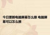 今日更新電腦屏幕怎么擦 電腦屏幕可以怎么擦