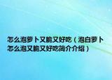 怎么泡蘿卜又脆又好吃（泡白蘿卜怎么泡又脆又好吃簡介介紹）