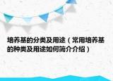 培養(yǎng)基的分類及用途（常用培養(yǎng)基的種類及用途如何簡(jiǎn)介介紹）