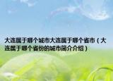大連屬于哪個(gè)城市大連屬于哪個(gè)省市（大連屬于哪個(gè)省份的城市簡(jiǎn)介介紹）