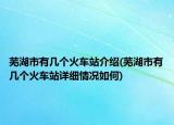 蕪湖市有幾個火車站介紹(蕪湖市有幾個火車站詳細(xì)情況如何)