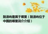 鼓浪嶼是屬于哪里（鼓浪嶼位于中國的哪里簡介介紹）