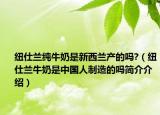 紐仕蘭純牛奶是新西蘭產(chǎn)的嗎?（紐仕蘭牛奶是中國人制造的嗎簡介介紹）