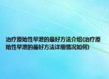 治療原始性早泄的最好方法介紹(治療原始性早泄的最好方法詳細情況如何)