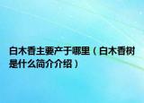 白木香主要產(chǎn)于哪里（白木香樹是什么簡(jiǎn)介介紹）