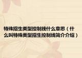 特殊招生類型控制線什么意思（什么叫特殊類型招生控制線簡(jiǎn)介介紹）