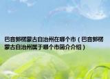 巴音郭楞蒙古自治州在哪個(gè)市（巴音郭楞蒙古自治州屬于哪個(gè)市簡(jiǎn)介介紹）