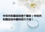 中非共和國是指哪個國家（中非共和國是指中國嗎簡介介紹）