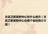 文昌衛(wèi)星發(fā)射中心在什么地方（文昌衛(wèi)星發(fā)射中心在哪個省份簡介介紹）