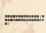 創(chuàng)建全國(guó)文明城市的主體是誰(shuí)（創(chuàng)建全國(guó)文明城市的主體是誰(shuí)簡(jiǎn)介介紹）