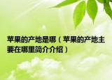 蘋(píng)果的產(chǎn)地是哪（蘋(píng)果的產(chǎn)地主要在哪里簡(jiǎn)介介紹）