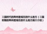 三國(guó)時(shí)代的荊州是現(xiàn)在的什么地方（三國(guó)時(shí)期的荊州是現(xiàn)在的什么地方簡(jiǎn)介介紹）