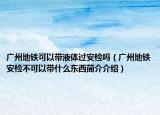 廣州地鐵可以帶液體過(guò)安檢嗎（廣州地鐵安檢不可以帶什么東西簡(jiǎn)介介紹）