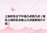 上海歡樂(lè)谷下午場(chǎng)幾點(diǎn)到幾點(diǎn)（現(xiàn)在上海歡樂(lè)谷晚上幾點(diǎn)結(jié)束簡(jiǎn)介介紹）