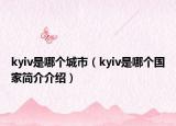 kyiv是哪個城市（kyiv是哪個國家簡介介紹）