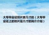 大專畢業(yè)證照片要幾寸的（大專畢業(yè)證上的照片是幾寸的簡介介紹）