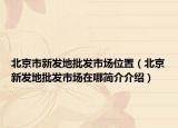 北京市新發(fā)地批發(fā)市場(chǎng)位置（北京新發(fā)地批發(fā)市場(chǎng)在哪簡(jiǎn)介介紹）
