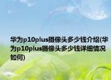 華為p10plus攝像頭多少錢介紹(華為p10plus攝像頭多少錢詳細情況如何)