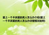 愛(ài)上一個(gè)不該愛(ài)的男人怎么辦介紹(愛(ài)上一個(gè)不該愛(ài)的男人怎么辦詳細(xì)情況如何)