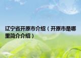 遼寧省開(kāi)原市介紹（開(kāi)原市是哪里簡(jiǎn)介介紹）