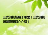 三女河機場屬于哪里（三女河機場是哪里簡介介紹）