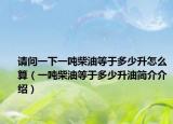 請(qǐng)問一下一噸柴油等于多少升怎么算（一噸柴油等于多少升油簡(jiǎn)介介紹）