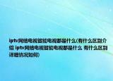 iptv網(wǎng)絡(luò)電視智能電視都是什么(有什么區(qū)別介紹 iptv網(wǎng)絡(luò)電視智能電視都是什么 有什么區(qū)別詳細(xì)情況如何)