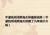 寧波杭州灣跨海大橋最新消息（寧波杭州灣跨海大橋建了幾年簡介介紹）