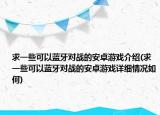 求一些可以藍(lán)牙對(duì)戰(zhàn)的安卓游戲介紹(求一些可以藍(lán)牙對(duì)戰(zhàn)的安卓游戲詳細(xì)情況如何)