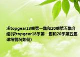 求topgear18季第一集和20季第五集介紹(求topgear18季第一集和20季第五集詳細情況如何)